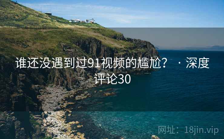 谁还没遇到过91视频的尴尬？ · 深度评论30